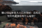 糖心Vlog新官方入口大揭秘：后知后觉的热度背后有什么秘密？