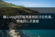 糖心vlog网页版再度掀起讨论热潮，带来的心灵震撼