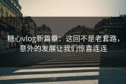 糖心vlog新篇章：这回不是老套路，意外的发展让我们惊喜连连
