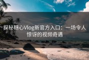 探秘糖心Vlog新官方入口：一场令人惊讶的视频奇遇