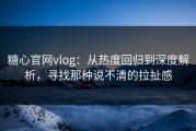 糖心官网vlog：从热度回归到深度解析，寻找那种说不清的拉扯感