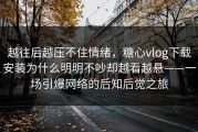 越往后越压不住情绪，糖心vlog下载安装为什么明明不吵却越看越悬——一场引爆网络的后知后觉之旅