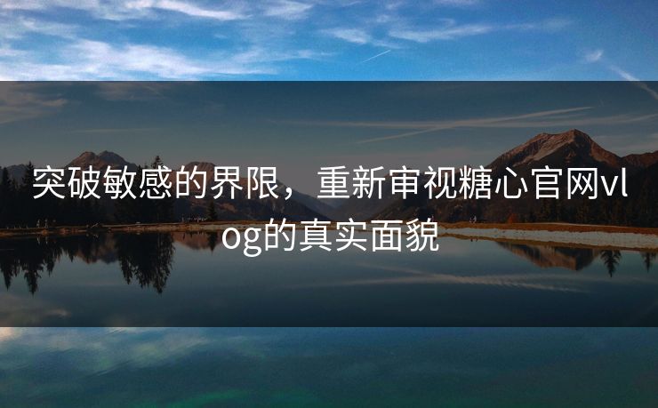 突破敏感的界限，重新审视糖心官网vlog的真实面貌
