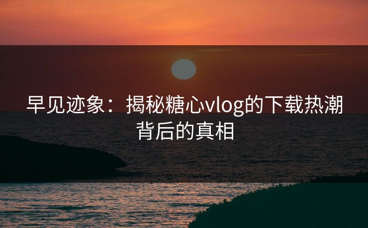 早见迹象：揭秘糖心vlog的下载热潮背后的真相