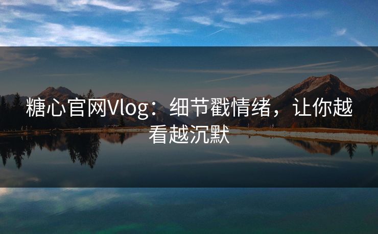糖心官网Vlog：细节戳情绪，让你越看越沉默