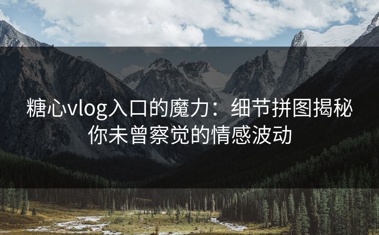 糖心vlog入口的魔力：细节拼图揭秘你未曾察觉的情感波动