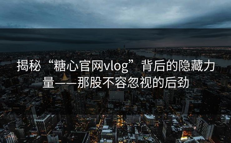 揭秘“糖心官网vlog”背后的隐藏力量——那股不容忽视的后劲 揭秘“糖心官网vlog”背后的隐藏力量——那股不容忽视的后劲
