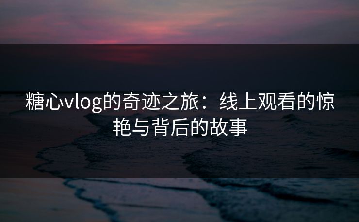 糖心vlog的奇迹之旅：线上观看的惊艳与背后的故事