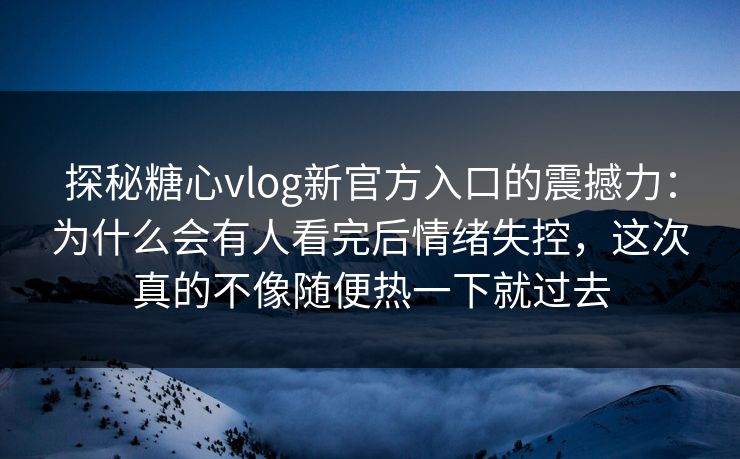 探秘糖心vlog新官方入口的震撼力：为什么会有人看完后情绪失控，这次真的不像随便热一下就过去