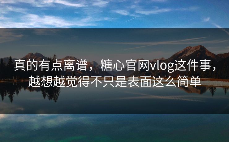真的有点离谱，糖心官网vlog这件事，越想越觉得不只是表面这么简单