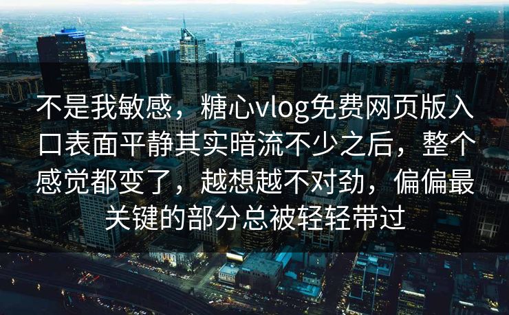 不是我敏感，糖心vlog免费网页版入口表面平静其实暗流不少之后，整个感觉都变了，越想越不对劲，偏偏最关键的部分总被轻轻带过