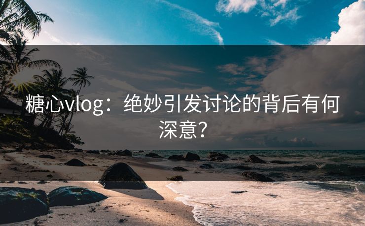 糖心vlog：绝妙引发讨论的背后有何深意？