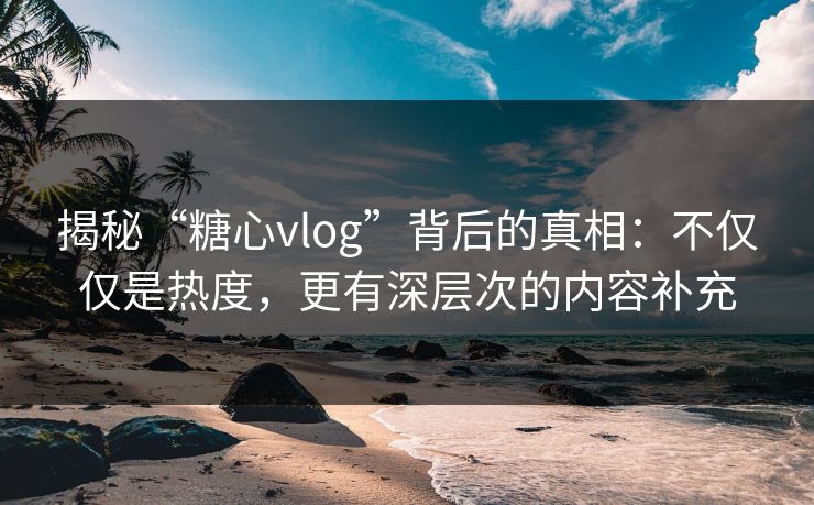 揭秘“糖心vlog”背后的真相：不仅仅是热度，更有深层次的内容补充