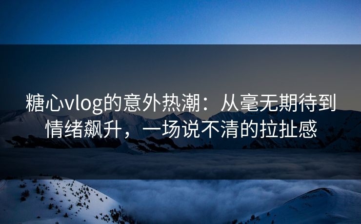 糖心vlog的意外热潮:从毫无期待到情绪飙升,一场说不清的拉扯感 糖心vlog的意外热潮:从毫无期待到情绪飙升,一场说不清的拉扯感