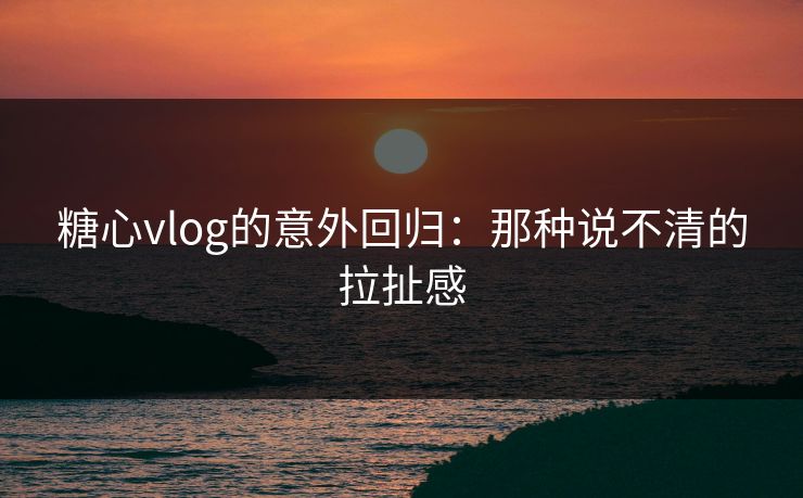 糖心vlog的意外回归:那种说不清的拉扯感 糖心vlog的意外回归:那种说不清的拉扯感