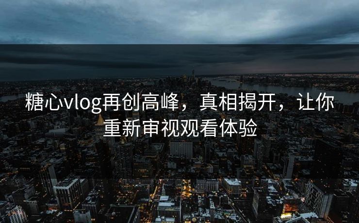 糖心vlog再创高峰，真相揭开，让你重新审视观看体验