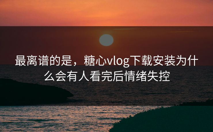 最离谱的是，糖心vlog下载安装为什么会有人看完后情绪失控
