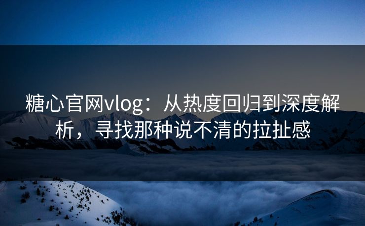 糖心官网vlog：从热度回归到深度解析，寻找那种说不清的拉扯感