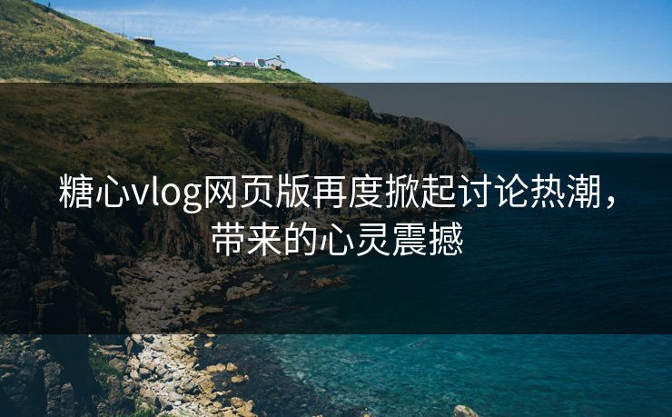 糖心vlog网页版再度掀起讨论热潮，带来的心灵震撼