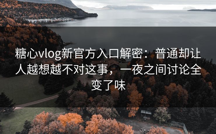 糖心vlog新官方入口解密：普通却让人越想越不对这事，一夜之间讨论全变了味