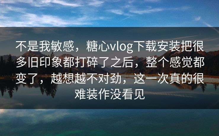 不是我敏感，糖心vlog下载安装把很多旧印象都打碎了之后，整个感觉都变了，越想越不对劲，这一次真的很难装作没看见