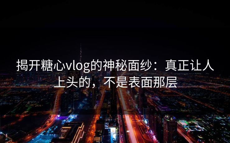 揭开糖心vlog的神秘面纱：真正让人上头的，不是表面那层